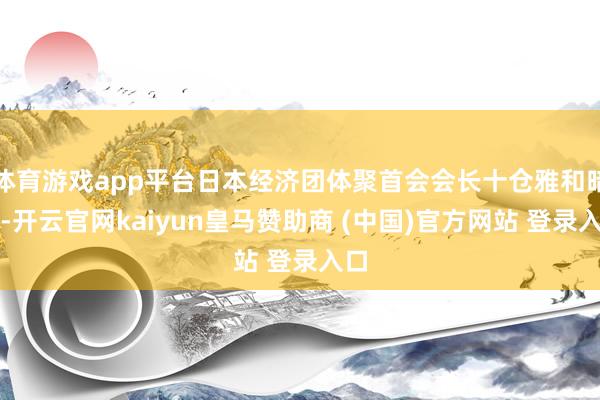 体育游戏app平台日本经济团体聚首会会长十仓雅和暗示-开云官网kaiyun皇马赞助商 (中国)官方网站 登录入口