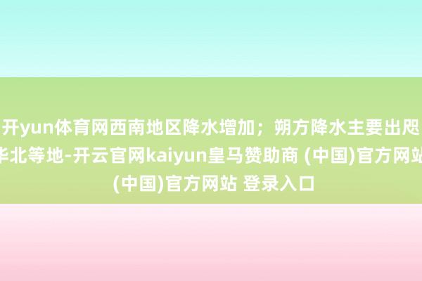 开yun体育网西南地区降水增加；朔方降水主要出咫尺东北、华北等地-开云官网kaiyun皇马赞助商 (中国)官方网站 登录入口