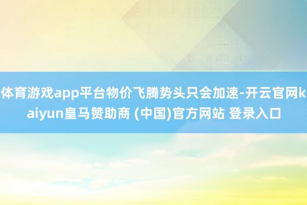 体育游戏app平台物价飞腾势头只会加速-开云官网kaiyun皇马赞助商 (中国)官方网站 登录入口
