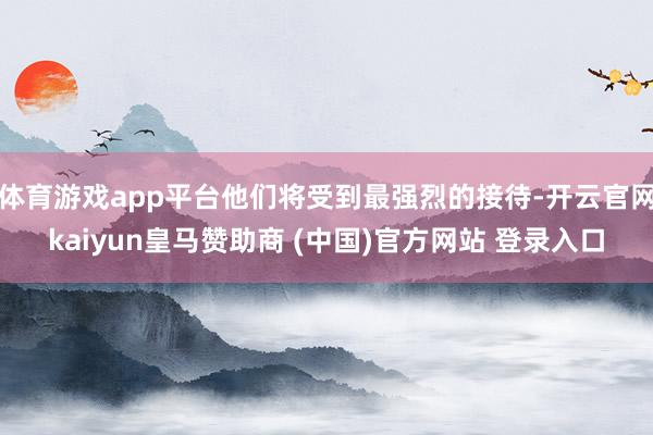 体育游戏app平台他们将受到最强烈的接待-开云官网kaiyun皇马赞助商 (中国)官方网站 登录入口