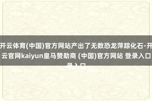 开云体育(中国)官方网站产出了无数恐龙萍踪化石-开云官网kaiyun皇马赞助商 (中国)官方网站 登录入口