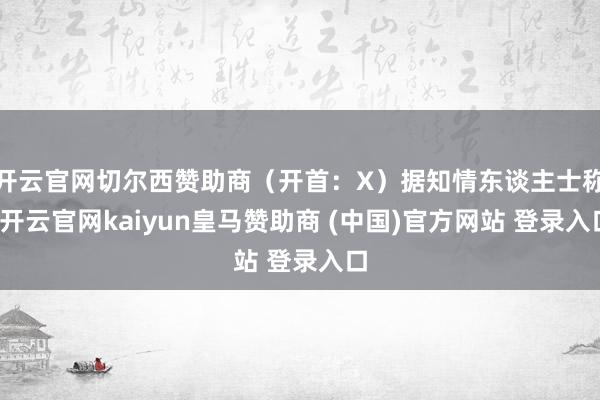 开云官网切尔西赞助商(开首:X)据知情东谈主士称-开云官网kaiyun皇马赞助商 (中国)官方网站 登录入口