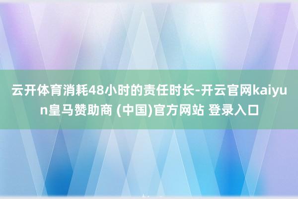 云开体育消耗48小时的责任时长-开云官网kaiyun皇马赞助商 (中国)官方网站 登录入口