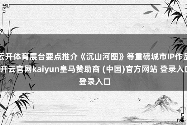 云开体育展台要点推介《沉山河图》等重磅城市IP作品-开云官网kaiyun皇马赞助商 (中国)官方网站 登录入口