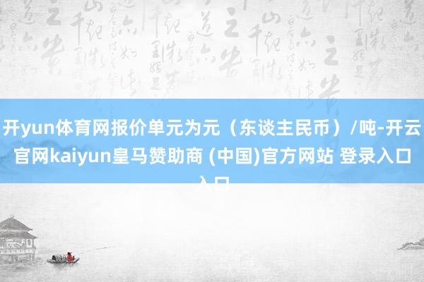 开yun体育网报价单元为元（东谈主民币）/吨-开云官网kaiyun皇马赞助商 (中国)官方网站 登录入口
