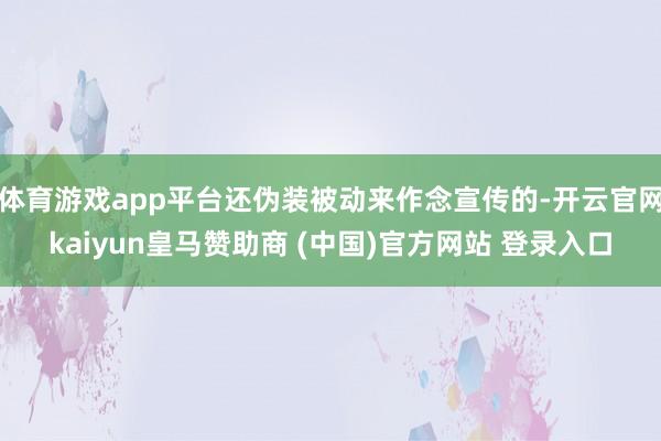 体育游戏app平台还伪装被动来作念宣传的-开云官网kaiyun皇马赞助商 (中国)官方网站 登录入口