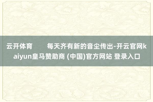 云开体育        每天齐有新的音尘传出-开云官网kaiyun皇马赞助商 (中国)官方网站 登录入口