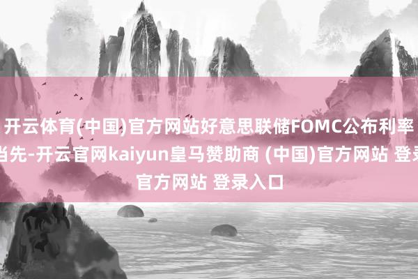 开云体育(中国)官方网站好意思联储FOMC公布利率决议当先-开云官网kaiyun皇马赞助商 (中国)官方网站 登录入口