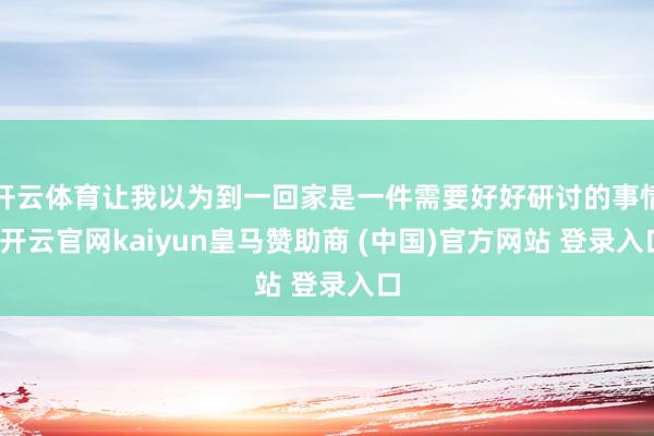 开云体育让我以为到一回家是一件需要好好研讨的事情-开云官网kaiyun皇马赞助商 (中国)官方网站 登录入口