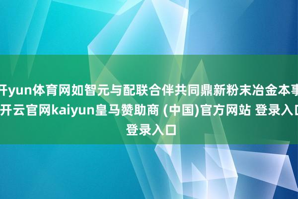 开yun体育网如智元与配联合伴共同鼎新粉末冶金本事-开云官网kaiyun皇马赞助商 (中国)官方网站 登录入口