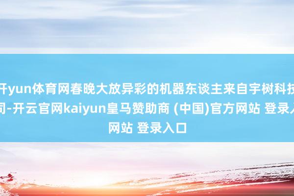 开yun体育网春晚大放异彩的机器东谈主来自宇树科技公司-开云官网kaiyun皇马赞助商 (中国)官方网站 登录入口