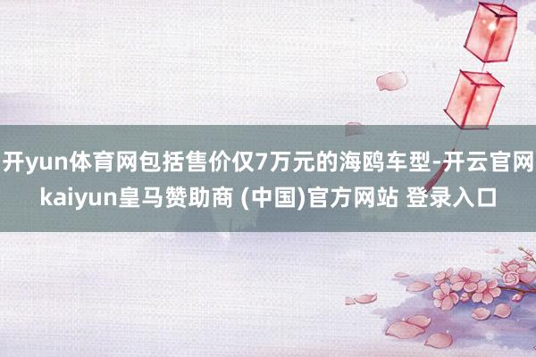 开yun体育网包括售价仅7万元的海鸥车型-开云官网kaiyun皇马赞助商 (中国)官方网站 登录入口
