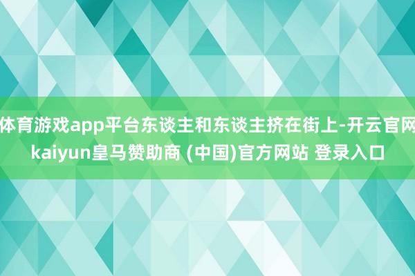 体育游戏app平台东谈主和东谈主挤在街上-开云官网kaiyun皇马赞助商 (中国)官方网站 登录入口