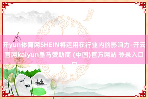 开yun体育网SHEIN将运用在行业内的影响力-开云官网kaiyun皇马赞助商 (中国)官方网站 登录入口