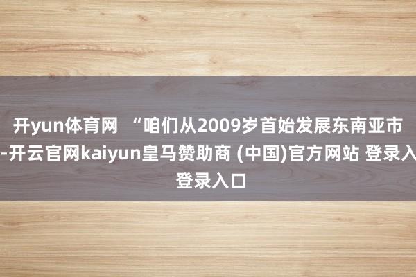 开yun体育网  “咱们从2009岁首始发展东南亚市场-开云官网kaiyun皇马赞助商 (中国)官方网站 登录入口