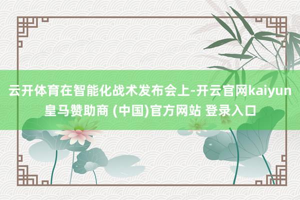 云开体育在智能化战术发布会上-开云官网kaiyun皇马赞助商 (中国)官方网站 登录入口