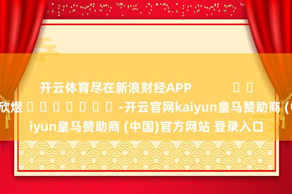 开云体育尽在新浪财经APP            						包袱剪辑：郝欣煜 							-开云官网kaiyun皇马赞助商 (中国)官方网站 登录入口