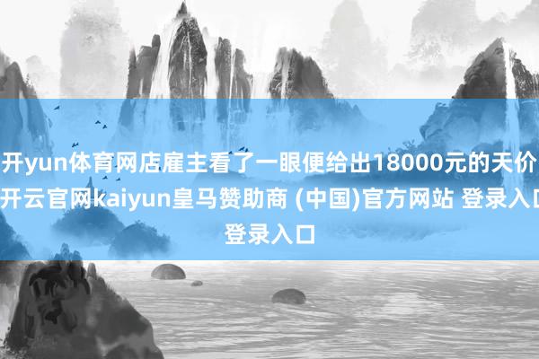 开yun体育网店雇主看了一眼便给出18000元的天价-开云官网kaiyun皇马赞助商 (中国)官方网站 登录入口