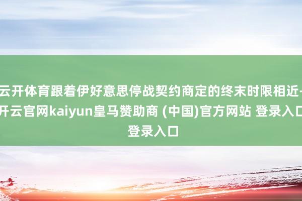 云开体育跟着伊好意思停战契约商定的终末时限相近-开云官网kaiyun皇马赞助商 (中国)官方网站 登录入口