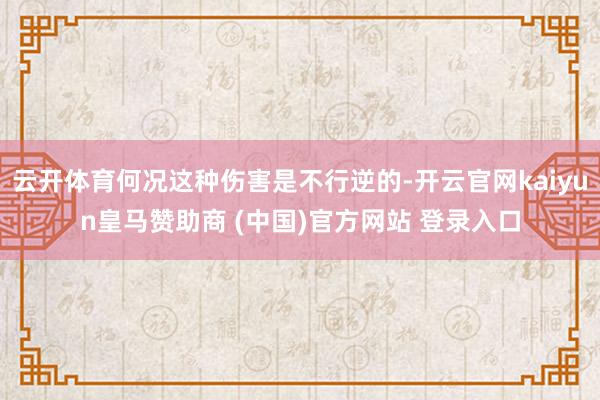 云开体育何况这种伤害是不行逆的-开云官网kaiyun皇马赞助商 (中国)官方网站 登录入口