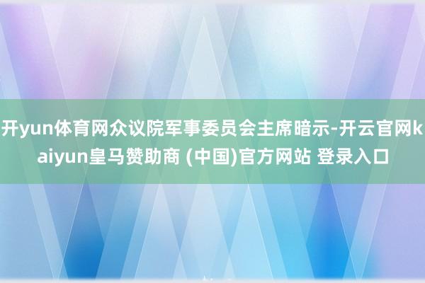 开yun体育网众议院军事委员会主席暗示-开云官网kaiyun皇马赞助商 (中国)官方网站 登录入口