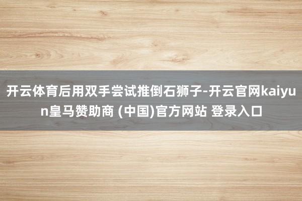 开云体育后用双手尝试推倒石狮子-开云官网kaiyun皇马赞助商 (中国)官方网站 登录入口