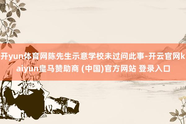 开yun体育网陈先生示意学校未过问此事-开云官网kaiyun皇马赞助商 (中国)官方网站 登录入口