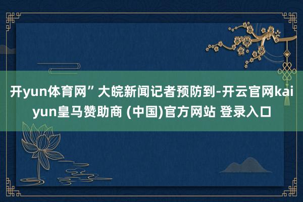 开yun体育网”大皖新闻记者预防到-开云官网kaiyun皇马赞助商 (中国)官方网站 登录入口