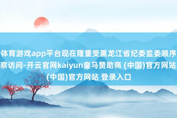 体育游戏app平台现在隆重受黑龙江省纪委监委顺序审查和监察访问-开云官网kaiyun皇马赞助商 (中国)官方网站 登录入口