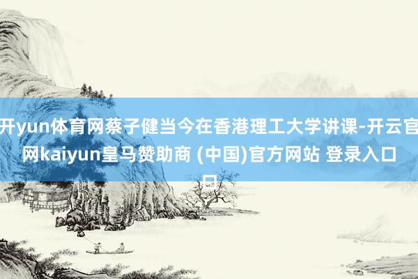 开yun体育网蔡子健当今在香港理工大学讲课-开云官网kaiyun皇马赞助商 (中国)官方网站 登录入口
