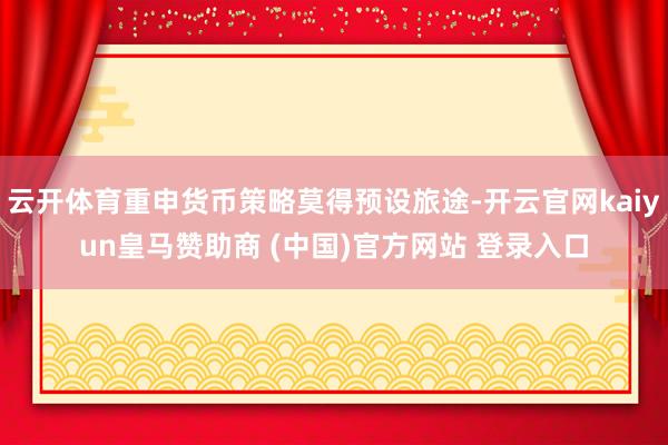 云开体育重申货币策略莫得预设旅途-开云官网kaiyun皇马赞助商 (中国)官方网站 登录入口