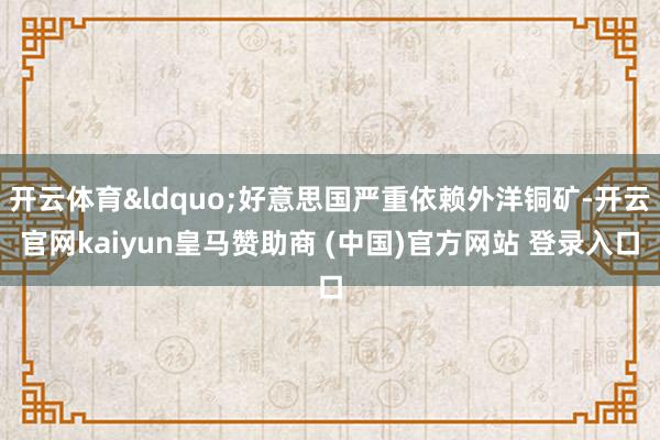 开云体育&ldquo;好意思国严重依赖外洋铜矿-开云官网kaiyun皇马赞助商 (中国)官方网站 登录入口