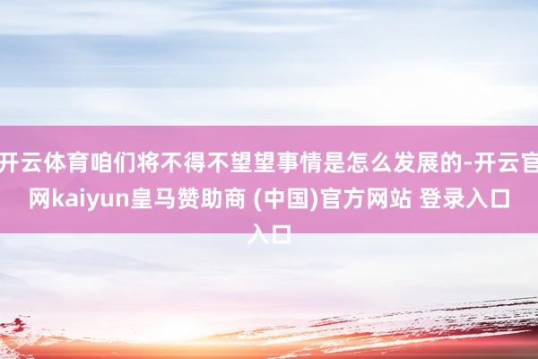 开云体育咱们将不得不望望事情是怎么发展的-开云官网kaiyun皇马赞助商 (中国)官方网站 登录入口