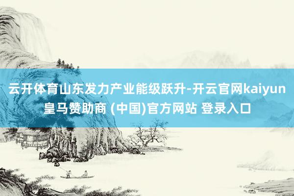 云开体育山东发力产业能级跃升-开云官网kaiyun皇马赞助商 (中国)官方网站 登录入口