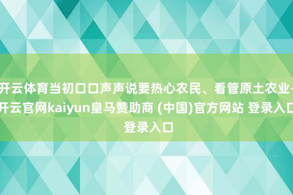 开云体育当初口口声声说要热心农民、看管原土农业-开云官网kaiyun皇马赞助商 (中国)官方网站 登录入口