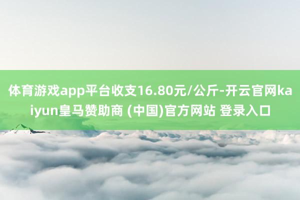 体育游戏app平台收支16.80元/公斤-开云官网kaiyun皇马赞助商 (中国)官方网站 登录入口