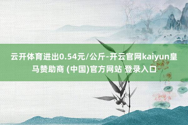 云开体育进出0.54元/公斤-开云官网kaiyun皇马赞助商 (中国)官方网站 登录入口