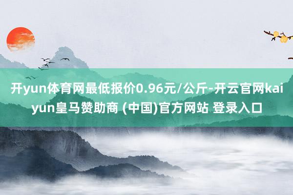 开yun体育网最低报价0.96元/公斤-开云官网kaiyun皇马赞助商 (中国)官方网站 登录入口