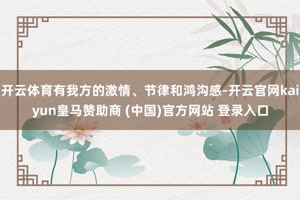 开云体育有我方的激情、节律和鸿沟感-开云官网kaiyun皇马赞助商 (中国)官方网站 登录入口