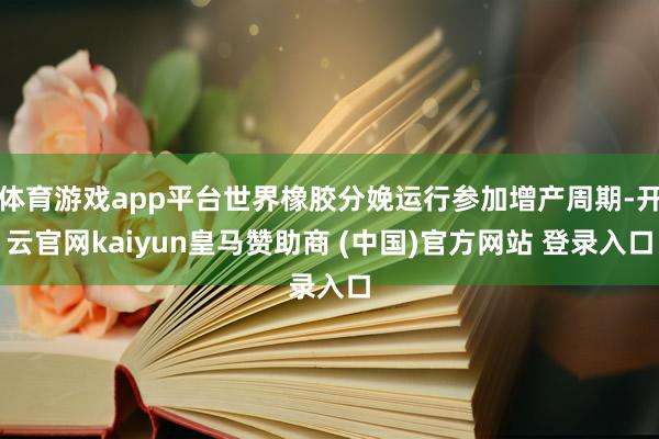 体育游戏app平台世界橡胶分娩运行参加增产周期-开云官网kaiyun皇马赞助商 (中国)官方网站 登录入口
