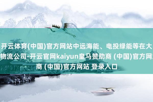 开云体育(中国)官方网站中远海能、电投绿能等在大连开采仓储物流公司-开云官网kaiyun皇马赞助商 (中国)官方网站 登录入口