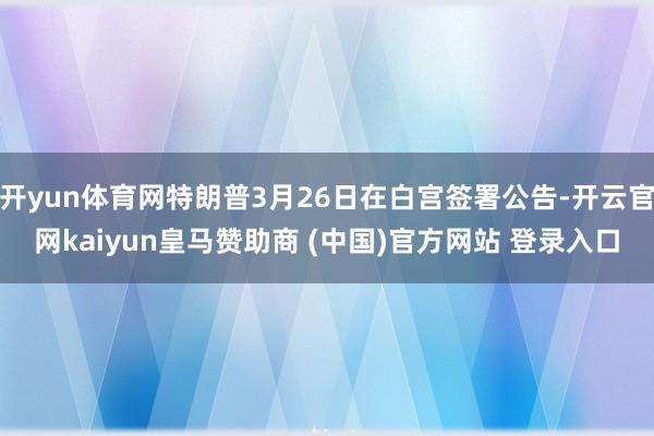 开yun体育网特朗普3月26日在白宫签署公告-开云官网kaiyun皇马赞助商 (中国)官方网站 登录入口